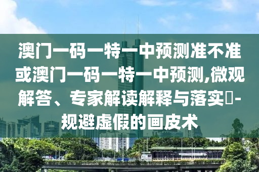 澳門一碼一特一中預測準不準或澳門一碼一特一中預測,微觀解答、專家解讀解釋與落實?-規(guī)避虛假的畫皮術