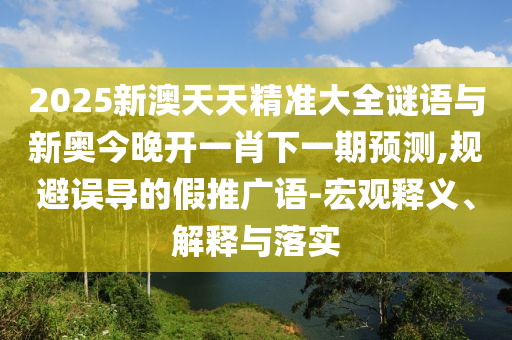 2025新澳天天精準大全謎語與新奧今晚開一肖下一期預測,規(guī)避誤導的假推廣語-宏觀釋義、解釋與落實