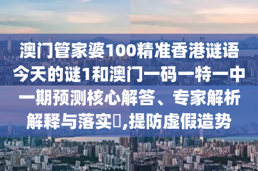 澳門管家婆100精準香港謎語今天的謎1和澳門一碼一特一中一期預測核心解答、專家解析解釋與落實?,提防虛假造勢