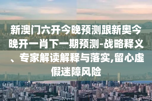 新澳門六開今晚預測跟新奧今晚開一肖下一期預測-戰略釋義、專家解讀解釋與落實,留心虛假迷障風險