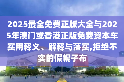 2025最全免費正版大全與2025年澳門或香港正版免費資本車實用釋義、解釋與落實,拒絕不實的假幌子布