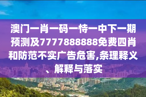 澳門一肖一碼一恃一中下一期預測及7777888888免費四肖和防范不實廣告危害,條理釋義、解釋與落實