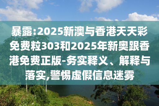 暴露:2025新澳與香港天天彩免費粒303和2025年新奧跟香港免費正版-務實釋義、解釋與落實,警惕虛假信息迷霧